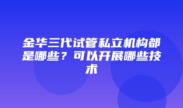 金华三代试管私立机构都是哪些？可以开展哪些技术