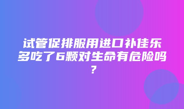 试管促排服用进口补佳乐多吃了6颗对生命有危险吗？