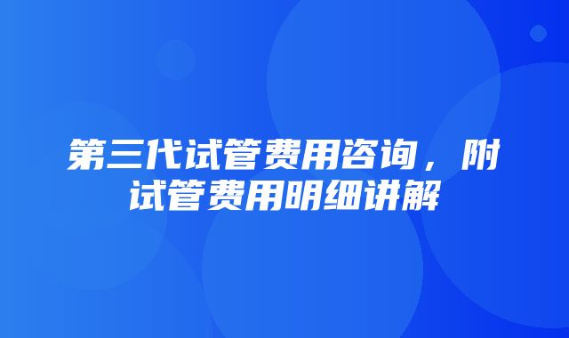 第三代试管费用咨询，附试管费用明细讲解