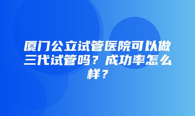 厦门公立试管医院可以做三代试管吗？成功率怎么样？