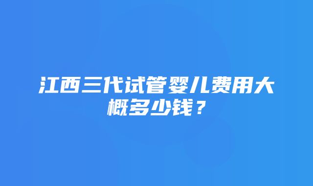 江西三代试管婴儿费用大概多少钱？