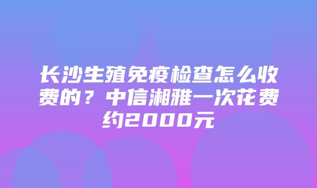 长沙生殖免疫检查怎么收费的？中信湘雅一次花费约2000元