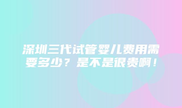 深圳三代试管婴儿费用需要多少？是不是很贵啊！