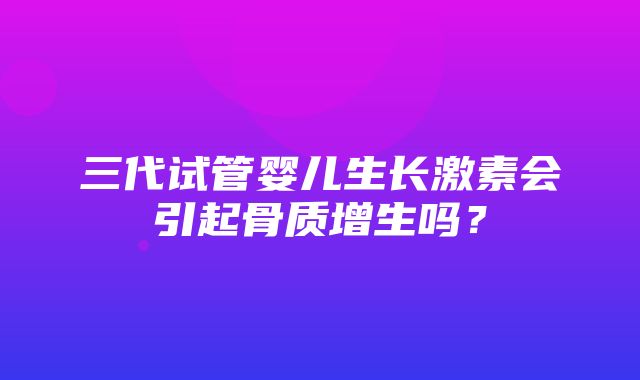 三代试管婴儿生长激素会引起骨质增生吗？