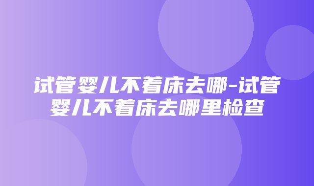 试管婴儿不着床去哪-试管婴儿不着床去哪里检查