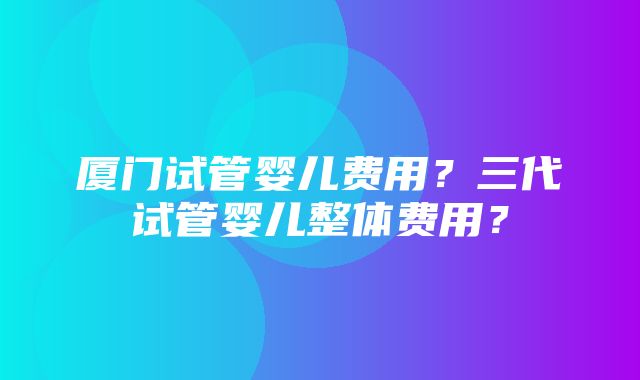 厦门试管婴儿费用？三代试管婴儿整体费用？