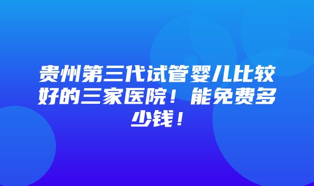 贵州第三代试管婴儿比较好的三家医院！能免费多少钱！