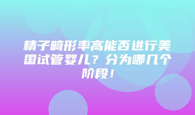 精子畸形率高能否进行美国试管婴儿？分为哪几个阶段！