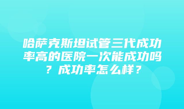 哈萨克斯坦试管三代成功率高的医院一次能成功吗？成功率怎么样？