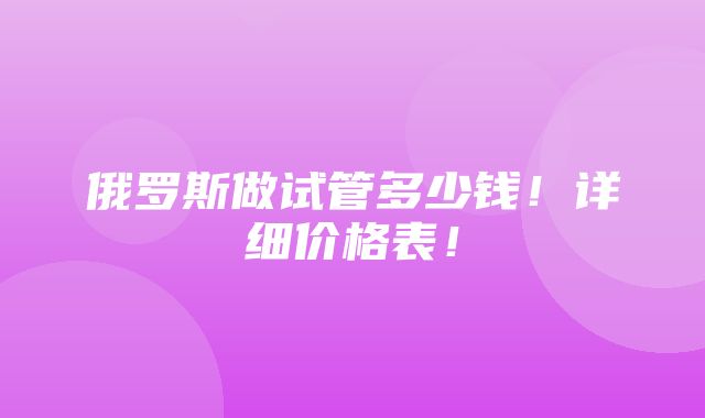 俄罗斯做试管多少钱！详细价格表！