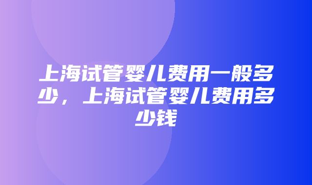 上海试管婴儿费用一般多少，上海试管婴儿费用多少钱