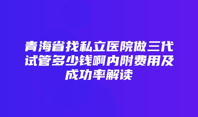 青海省找私立医院做三代试管多少钱啊内附费用及成功率解读