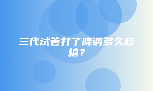 三代试管打了降调多久移植？