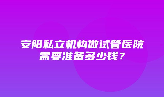 安阳私立机构做试管医院需要准备多少钱？