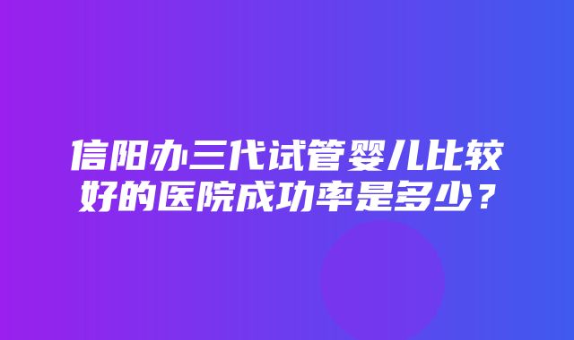 信阳办三代试管婴儿比较好的医院成功率是多少？