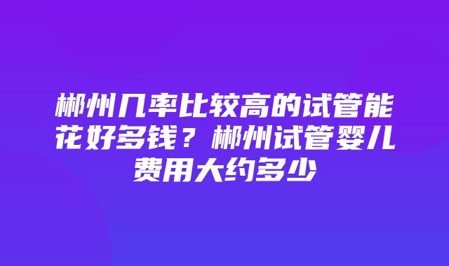 郴州几率比较高的试管能花好多钱？郴州试管婴儿费用大约多少