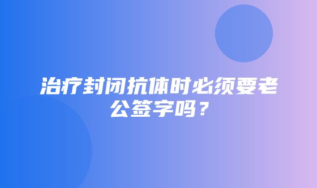 治疗封闭抗体时必须要老公签字吗？