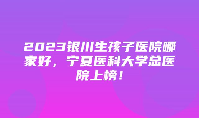 2023银川生孩子医院哪家好，宁夏医科大学总医院上榜！