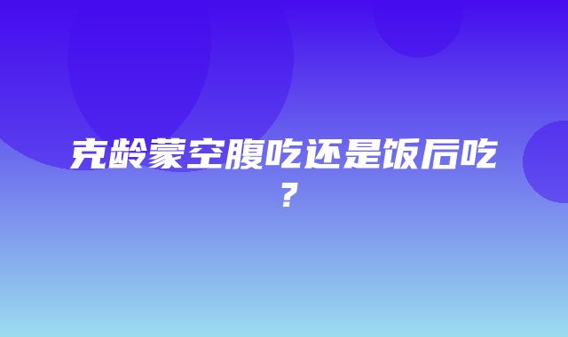 克龄蒙空腹吃还是饭后吃？