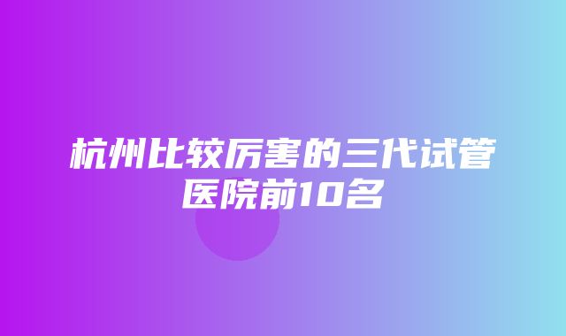 杭州比较厉害的三代试管医院前10名