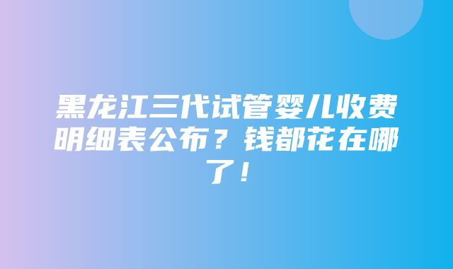 黑龙江三代试管婴儿收费明细表公布？钱都花在哪了！