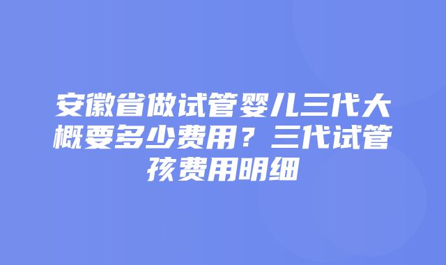 安徽省做试管婴儿三代大概要多少费用？三代试管孩费用明细