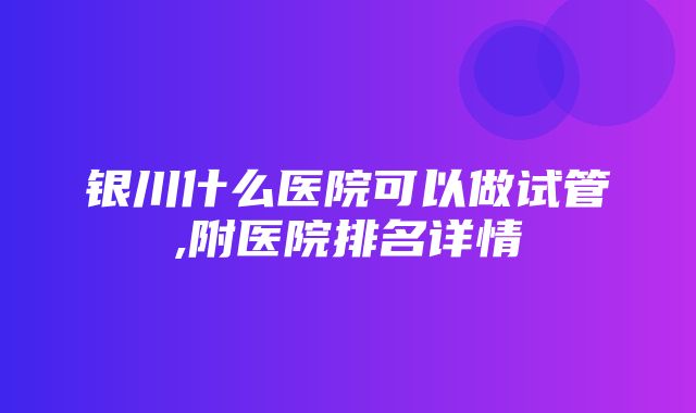 银川什么医院可以做试管,附医院排名详情