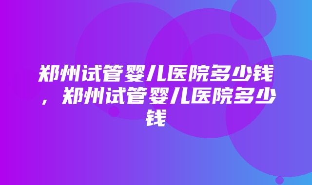 郑州试管婴儿医院多少钱，郑州试管婴儿医院多少钱