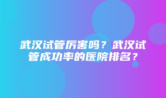 武汉试管厉害吗？武汉试管成功率的医院排名？