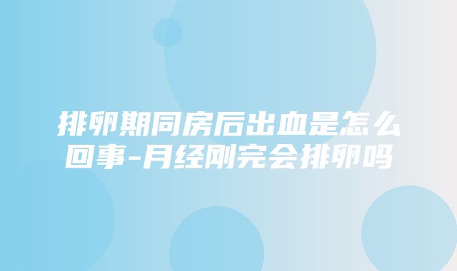 排卵期同房后出血是怎么回事-月经刚完会排卵吗