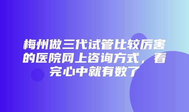 梅州做三代试管比较厉害的医院网上咨询方式，看完心中就有数了