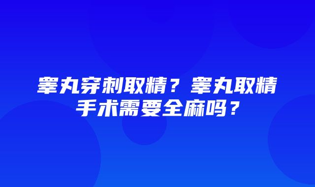 睾丸穿刺取精？睾丸取精手术需要全麻吗？