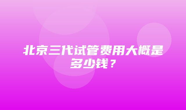 北京三代试管费用大概是多少钱？