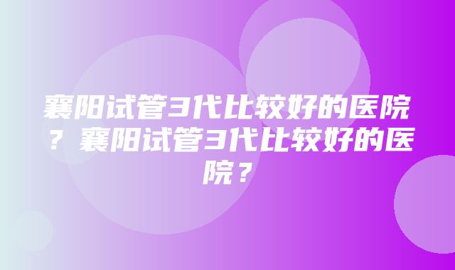 襄阳试管3代比较好的医院？襄阳试管3代比较好的医院？