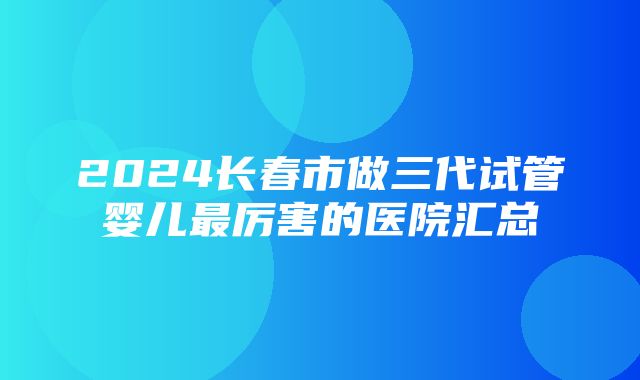 2024长春市做三代试管婴儿最厉害的医院汇总