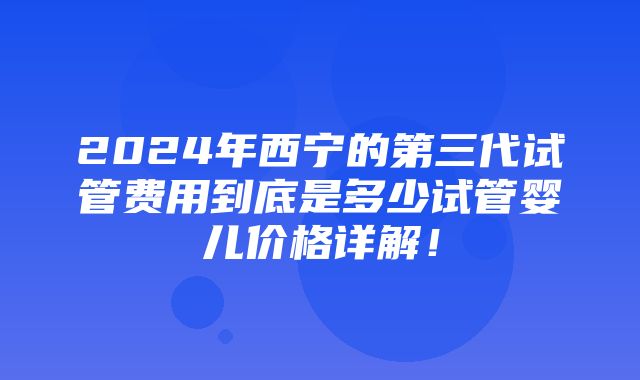 2024年西宁的第三代试管费用到底是多少试管婴儿价格详解！