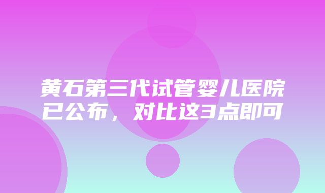 黄石第三代试管婴儿医院已公布，对比这3点即可