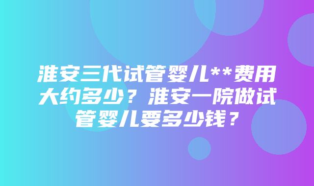 淮安三代试管婴儿**费用大约多少？淮安一院做试管婴儿要多少钱？