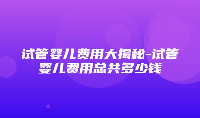 试管婴儿费用大揭秘-试管婴儿费用总共多少钱