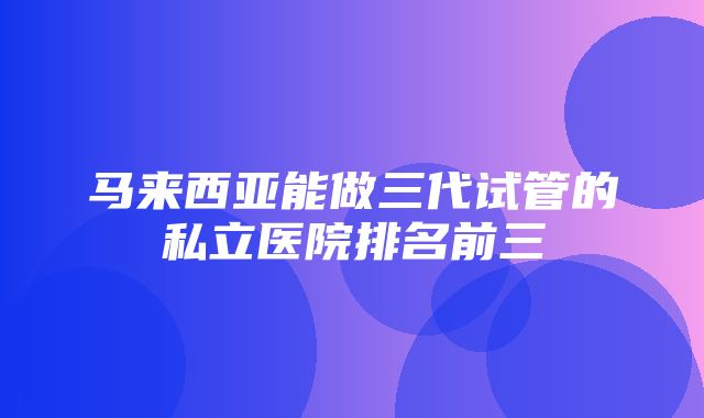 马来西亚能做三代试管的私立医院排名前三