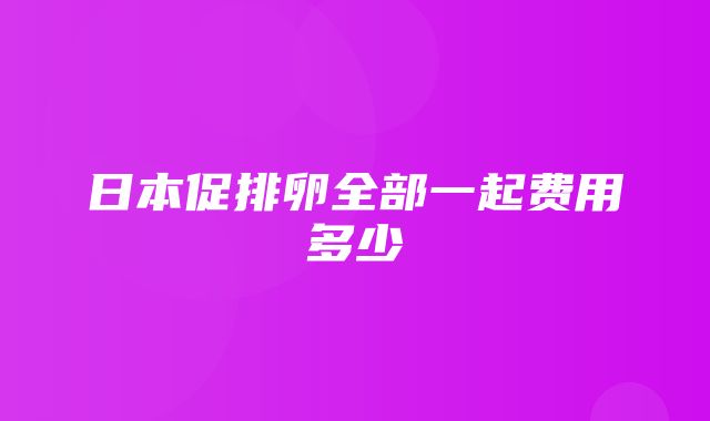 日本促排卵全部一起费用多少