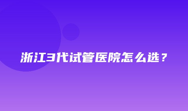 浙江3代试管医院怎么选？