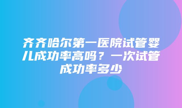 齐齐哈尔第一医院试管婴儿成功率高吗？一次试管成功率多少