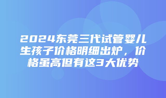 2024东莞三代试管婴儿生孩子价格明细出炉，价格虽高但有这3大优势