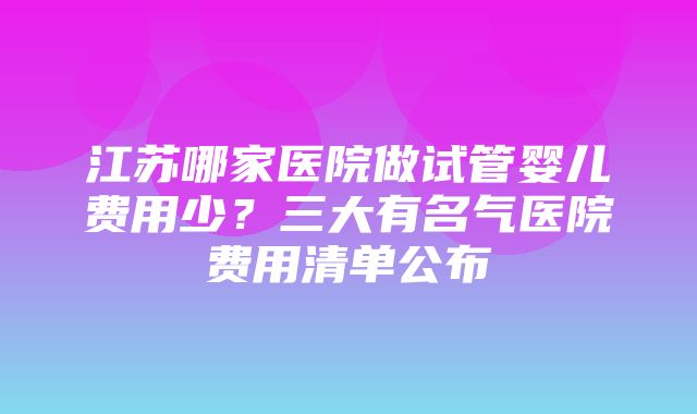 江苏哪家医院做试管婴儿费用少？三大有名气医院费用清单公布