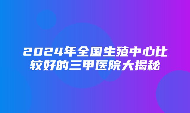 2024年全国生殖中心比较好的三甲医院大揭秘