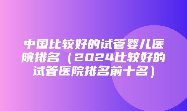 中国比较好的试管婴儿医院排名（2024比较好的试管医院排名前十名）