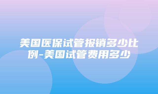 美国医保试管报销多少比例-美国试管费用多少