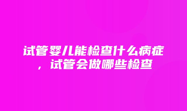 试管婴儿能检查什么病症，试管会做哪些检查