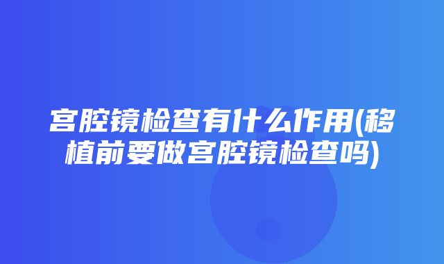 宫腔镜检查有什么作用(移植前要做宫腔镜检查吗)